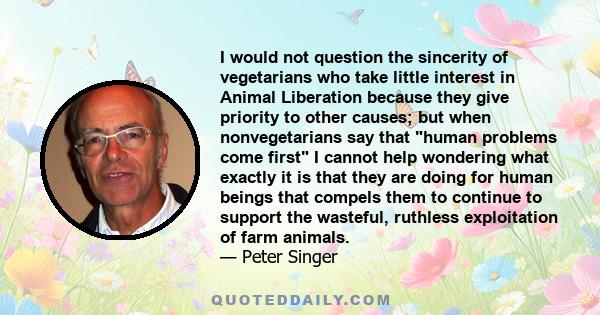 I would not question the sincerity of vegetarians who take little interest in Animal Liberation because they give priority to other causes; but when nonvegetarians say that human problems come first I cannot help