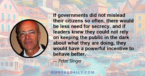 If governments did not mislead their citizens so often, there would be less need for secrecy, and if leaders knew they could not rely on keeping the public in the dark about what they are doing, they would have a