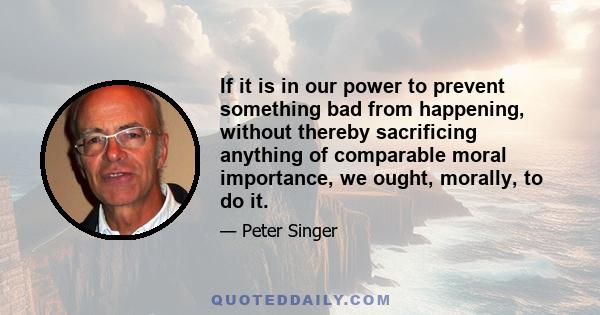 If it is in our power to prevent something bad from happening, without thereby sacrificing anything of comparable moral importance, we ought, morally, to do it.