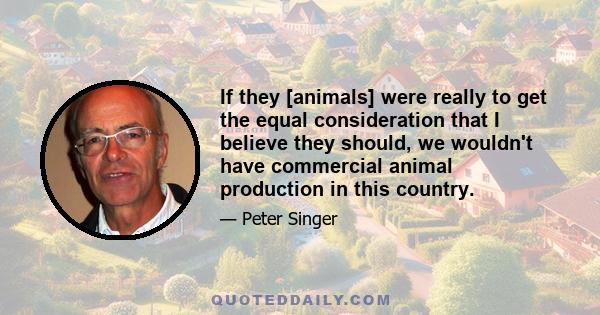 If they [animals] were really to get the equal consideration that I believe they should, we wouldn't have commercial animal production in this country.