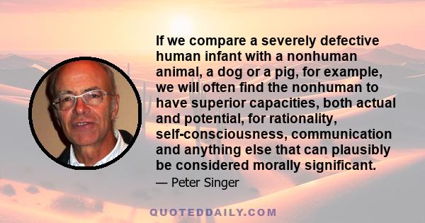 If we compare a severely defective human infant with a nonhuman animal, a dog or a pig, for example, we will often find the nonhuman to have superior capacities, both actual and potential, for rationality,