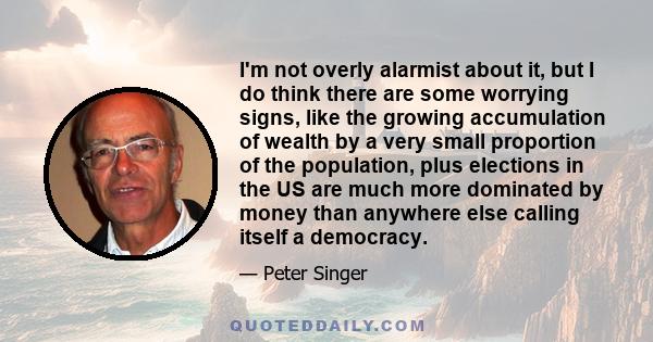 I'm not overly alarmist about it, but I do think there are some worrying signs, like the growing accumulation of wealth by a very small proportion of the population, plus elections in the US are much more dominated by