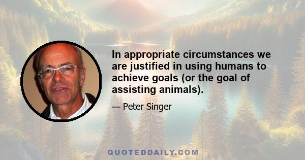 In appropriate circumstances we are justified in using humans to achieve goals (or the goal of assisting animals).