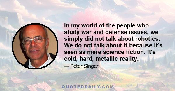 In my world of the people who study war and defense issues, we simply did not talk about robotics. We do not talk about it because it's seen as mere science fiction. It's cold, hard, metallic reality.