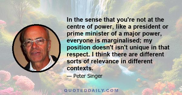 In the sense that you're not at the centre of power, like a president or prime minister of a major power, everyone is marginalised; my position doesn't isn't unique in that respect. I think there are different sorts of