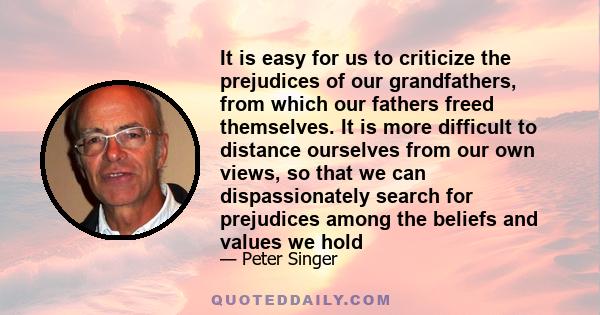 It is easy for us to criticize the prejudices of our grandfathers, from which our fathers freed themselves. It is more difficult to distance ourselves from our own views, so that we can dispassionately search for