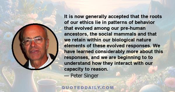 It is now generally accepted that the roots of our ethics lie in patterns of behavior that evolved among our pre-human ancestors, the social mammals and that we retain within our biological nature elements of these