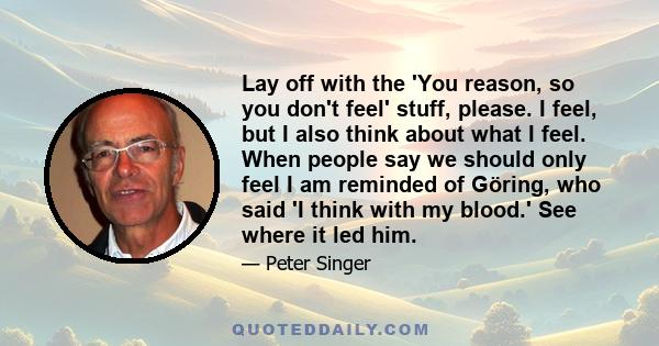 Lay off with the 'You reason, so you don't feel' stuff, please. I feel, but I also think about what I feel. When people say we should only feel I am reminded of Göring, who said 'I think with my blood.' See where it led 