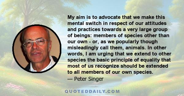 My aim is to advocate that we make this mental switch in respect of our attitudes and practices towards a very large group of beings: members of species other than our own - or, as we popularly though misleadingly call