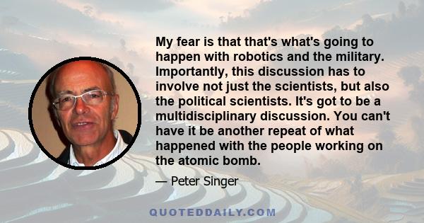 My fear is that that's what's going to happen with robotics and the military. Importantly, this discussion has to involve not just the scientists, but also the political scientists. It's got to be a multidisciplinary