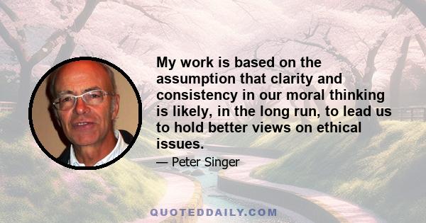 My work is based on the assumption that clarity and consistency in our moral thinking is likely, in the long run, to lead us to hold better views on ethical issues.