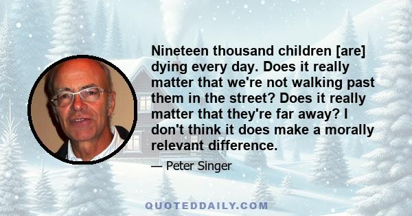 Nineteen thousand children [are] dying every day. Does it really matter that we're not walking past them in the street? Does it really matter that they're far away? I don't think it does make a morally relevant