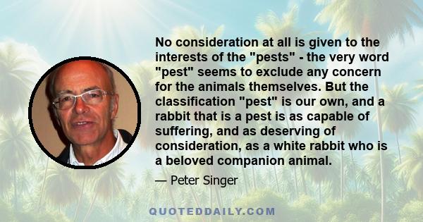 No consideration at all is given to the interests of the pests - the very word pest seems to exclude any concern for the animals themselves. But the classification pest is our own, and a rabbit that is a pest is as