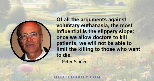 Of all the arguments against voluntary euthanasia, the most influential is the slippery slope: once we allow doctors to kill patients, we will not be able to limit the killing to those who want to die.