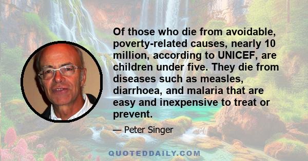 Of those who die from avoidable, poverty-related causes, nearly 10 million, according to UNICEF, are children under five. They die from diseases such as measles, diarrhoea, and malaria that are easy and inexpensive to