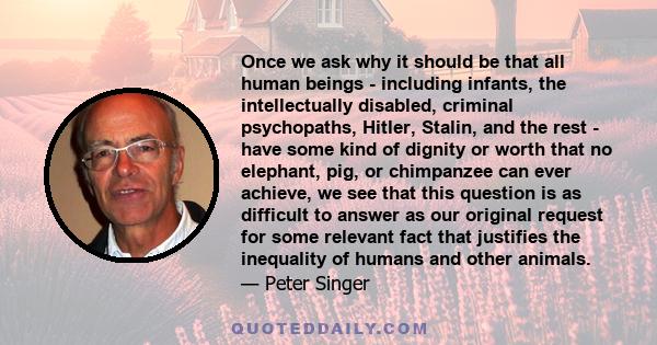 Once we ask why it should be that all human beings - including infants, the intellectually disabled, criminal psychopaths, Hitler, Stalin, and the rest - have some kind of dignity or worth that no elephant, pig, or