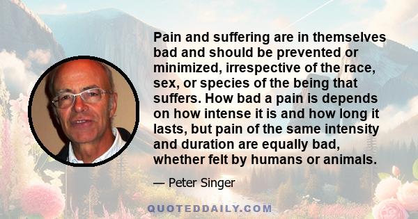 Pain and suffering are in themselves bad and should be prevented or minimized, irrespective of the race, sex, or species of the being that suffers. How bad a pain is depends on how intense it is and how long it lasts,