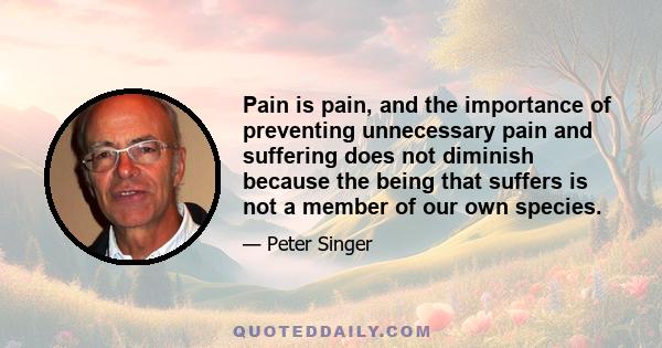 Pain is pain, and the importance of preventing unnecessary pain and suffering does not diminish because the being that suffers is not a member of our own species.