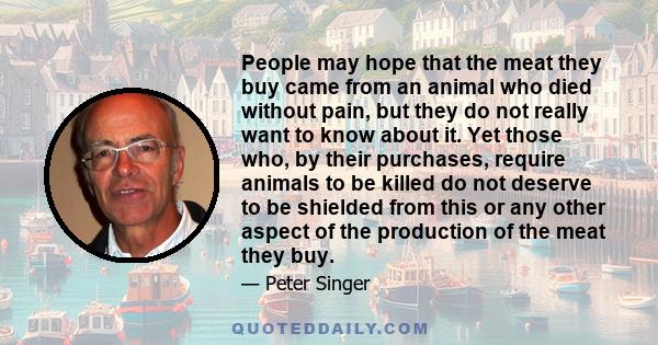 People may hope that the meat they buy came from an animal who died without pain, but they do not really want to know about it. Yet those who, by their purchases, require animals to be killed do not deserve to be