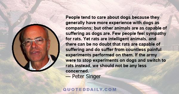 People tend to care about dogs because they generally have more experience with dogs as companions; but other animals are as capable of suffering as dogs are. Few people feel sympathy for rats. Yet rats are intelligent