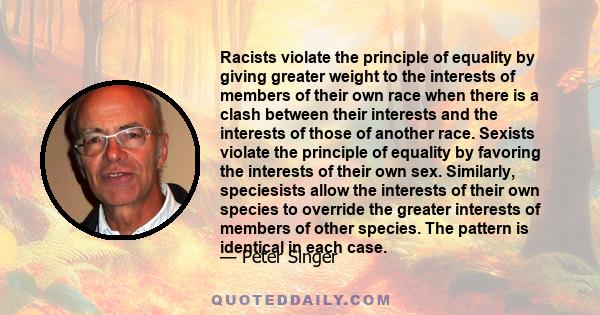 Racists violate the principle of equality by giving greater weight to the interests of members of their own race when there is a clash between their interests and the interests of those of another race. Sexists violate