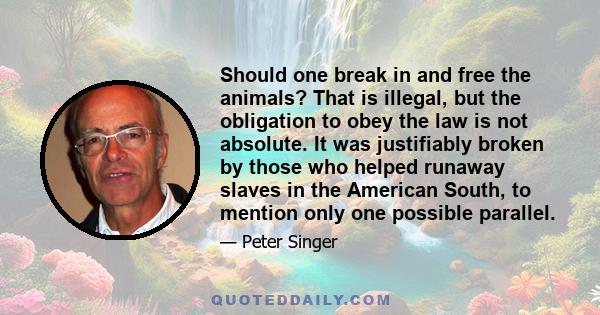 Should one break in and free the animals? That is illegal, but the obligation to obey the law is not absolute. It was justifiably broken by those who helped runaway slaves in the American South, to mention only one