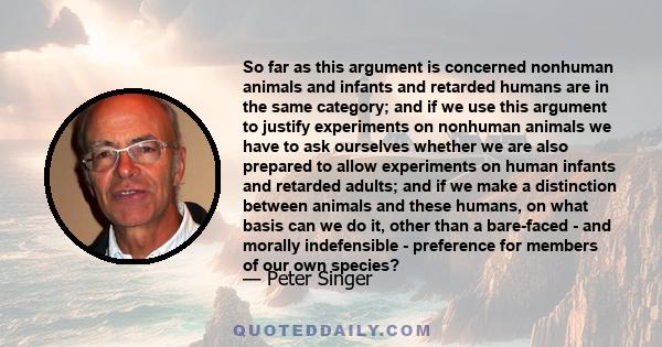 So far as this argument is concerned nonhuman animals and infants and retarded humans are in the same category; and if we use this argument to justify experiments on nonhuman animals we have to ask ourselves whether we