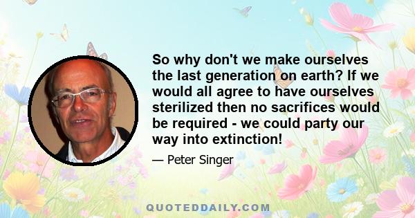 So why don't we make ourselves the last generation on earth? If we would all agree to have ourselves sterilized then no sacrifices would be required - we could party our way into extinction!