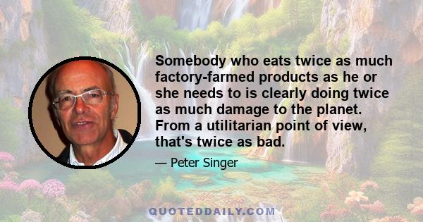 Somebody who eats twice as much factory-farmed products as he or she needs to is clearly doing twice as much damage to the planet. From a utilitarian point of view, that's twice as bad.