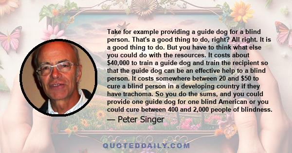 Take for example providing a guide dog for a blind person. That's a good thing to do, right? All right. It is a good thing to do. But you have to think what else you could do with the resources. It costs about $40,000