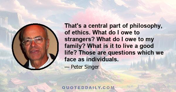 That's a central part of philosophy, of ethics. What do I owe to strangers? What do I owe to my family? What is it to live a good life? Those are questions which we face as individuals.