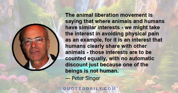 The animal liberation movement is saying that where animals and humans have similar interests - we might take the interest in avoiding physical pain as an example, for it is an interest that humans clearly share with