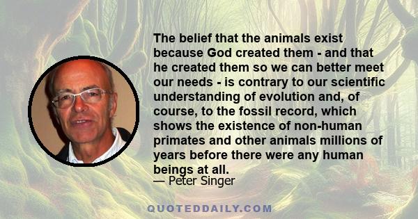 The belief that the animals exist because God created them - and that he created them so we can better meet our needs - is contrary to our scientific understanding of evolution and, of course, to the fossil record,