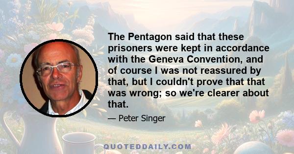 The Pentagon said that these prisoners were kept in accordance with the Geneva Convention, and of course I was not reassured by that, but I couldn't prove that that was wrong; so we're clearer about that.