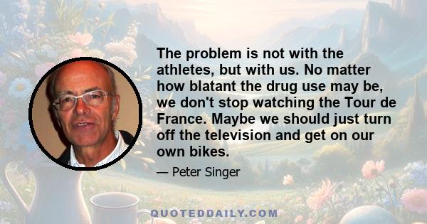 The problem is not with the athletes, but with us. No matter how blatant the drug use may be, we don't stop watching the Tour de France. Maybe we should just turn off the television and get on our own bikes.