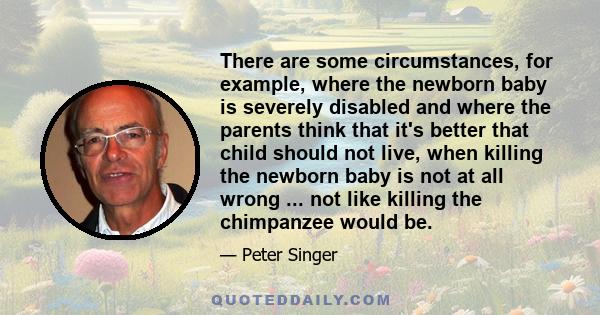 There are some circumstances, for example, where the newborn baby is severely disabled and where the parents think that it's better that child should not live, when killing the newborn baby is not at all wrong ... not