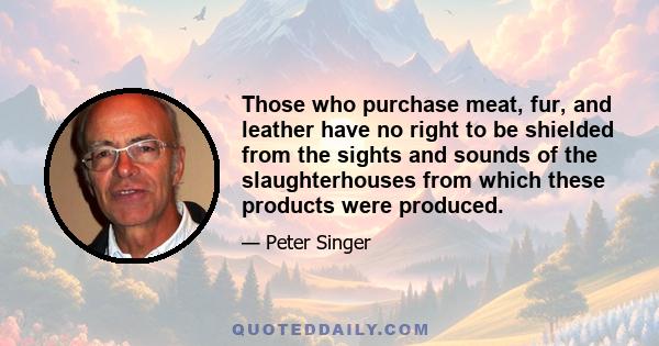 Those who purchase meat, fur, and leather have no right to be shielded from the sights and sounds of the slaughterhouses from which these products were produced.