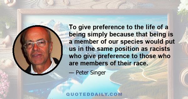 To give preference to the life of a being simply because that being is a member of our species would put us in the same position as racists who give preference to those who are members of their race.