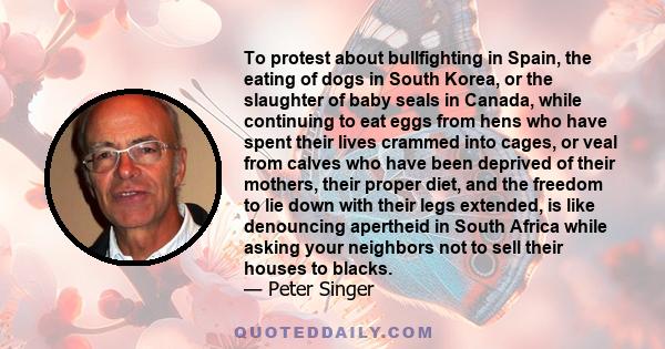 To protest about bullfighting in Spain, the eating of dogs in South Korea, or the slaughter of baby seals in Canada, while continuing to eat eggs from hens who have spent their lives crammed into cages, or veal from