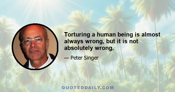 Torturing a human being is almost always wrong, but it is not absolutely wrong.