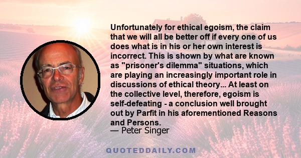 Unfortunately for ethical egoism, the claim that we will all be better off if every one of us does what is in his or her own interest is incorrect. This is shown by what are known as prisoner's dilemma situations, which 