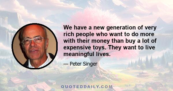 We have a new generation of very rich people who want to do more with their money than buy a lot of expensive toys. They want to live meaningful lives.