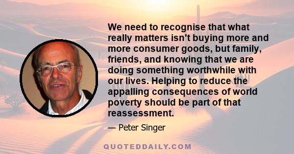 We need to recognise that what really matters isn't buying more and more consumer goods, but family, friends, and knowing that we are doing something worthwhile with our lives. Helping to reduce the appalling