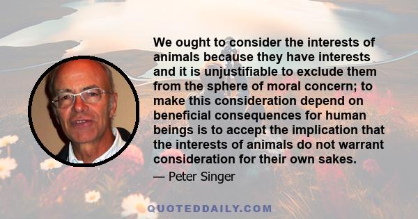 We ought to consider the interests of animals because they have interests and it is unjustifiable to exclude them from the sphere of moral concern; to make this consideration depend on beneficial consequences for human