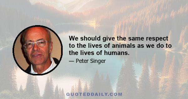 We should give the same respect to the lives of animals as we do to the lives of humans.