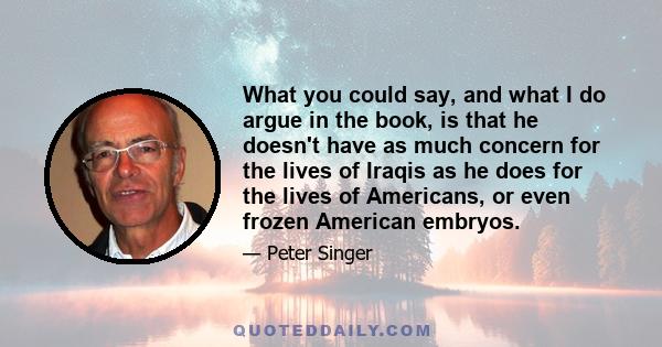 What you could say, and what I do argue in the book, is that he doesn't have as much concern for the lives of Iraqis as he does for the lives of Americans, or even frozen American embryos.