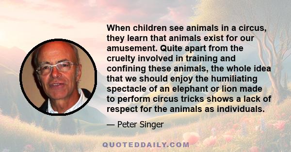 When children see animals in a circus, they learn that animals exist for our amusement. Quite apart from the cruelty involved in training and confining these animals, the whole idea that we should enjoy the humiliating