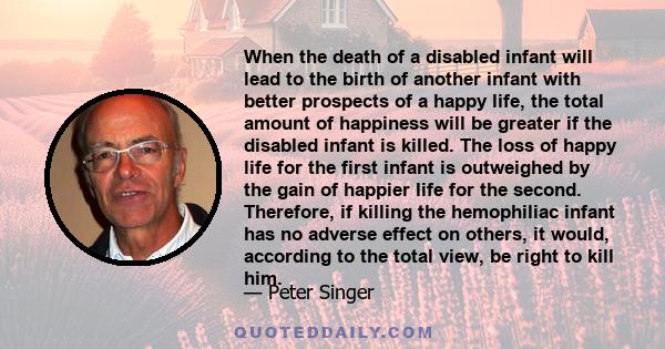 When the death of a disabled infant will lead to the birth of another infant with better prospects of a happy life, the total amount of happiness will be greater if the disabled infant is killed. The loss of happy life