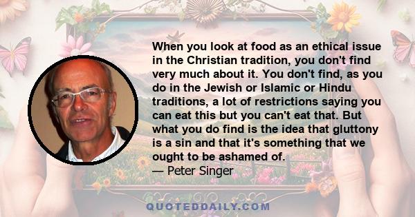 When you look at food as an ethical issue in the Christian tradition, you don't find very much about it. You don't find, as you do in the Jewish or Islamic or Hindu traditions, a lot of restrictions saying you can eat