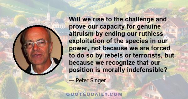 Will we rise to the challenge and prove our capacity for genuine altruism by ending our ruthless exploitation of the species in our power, not because we are forced to do so by rebels or terrorists, but because we